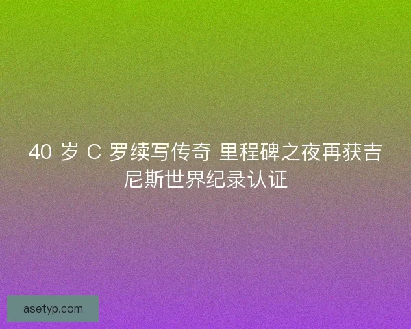 40 岁 C 罗续写传奇 里程碑之夜再获吉尼斯世界纪录认证