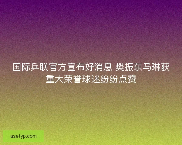 国际乒联官方宣布好消息 樊振东马琳获重大荣誉球迷纷纷点赞