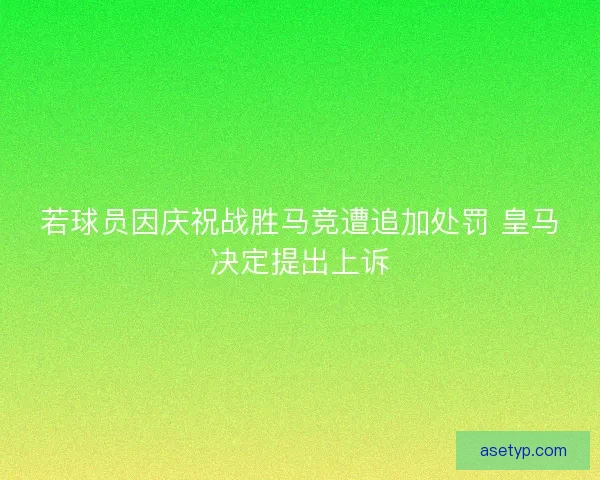 若球员因庆祝战胜马竞遭追加处罚 皇马决定提出上诉