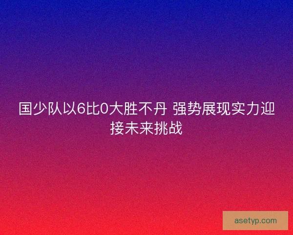 国少队以6比0大胜不丹 强势展现实力迎接未来挑战