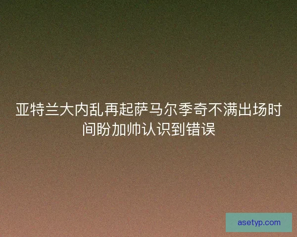 亚特兰大内乱再起萨马尔季奇不满出场时间盼加帅认识到错误