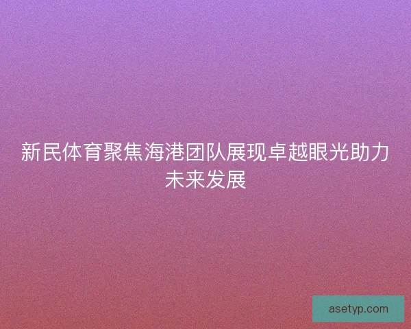 新民体育聚焦海港团队展现卓越眼光助力未来发展