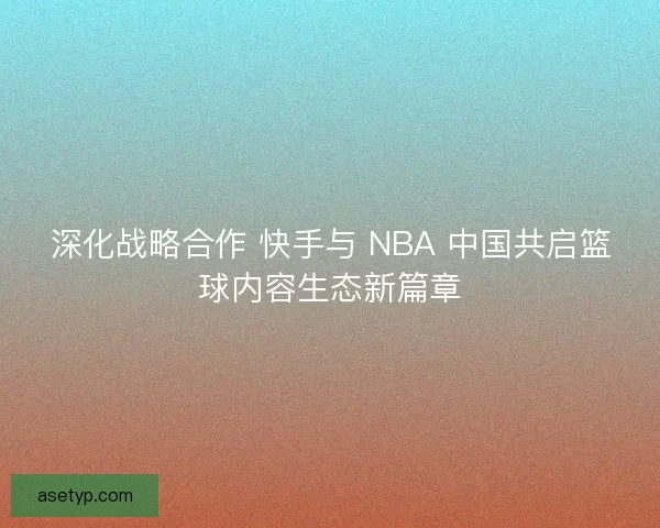 深化战略合作 快手与 NBA 中国共启篮球内容生态新篇章