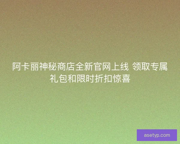 阿卡丽神秘商店全新官网上线 领取专属礼包和限时折扣惊喜