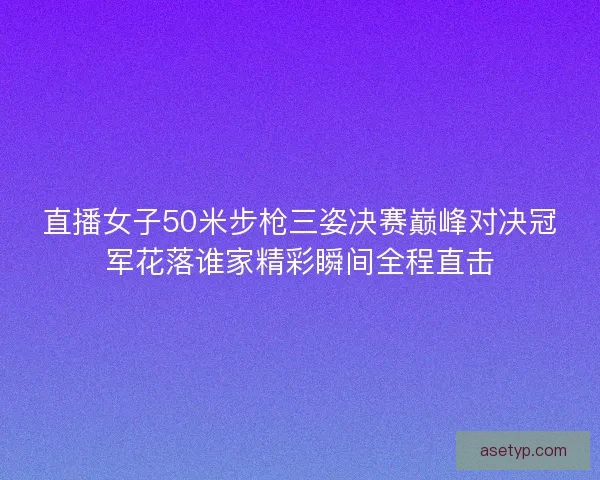 直播女子50米步枪三姿决赛巅峰对决冠军花落谁家精彩瞬间全程直击