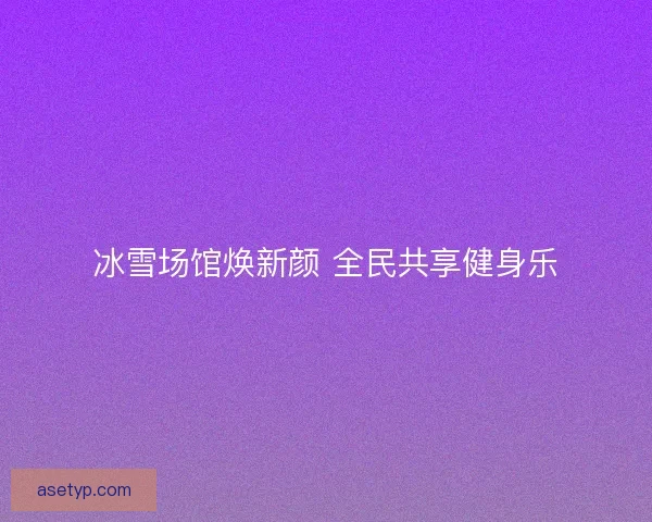 冰雪场馆焕新颜 全民共享健身乐