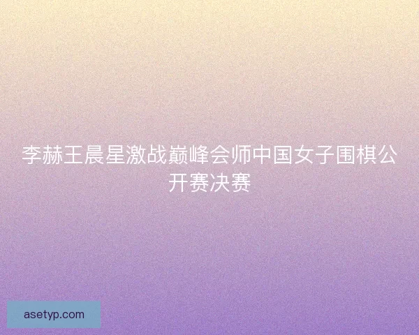 李赫王晨星激战巅峰会师中国女子围棋公开赛决赛