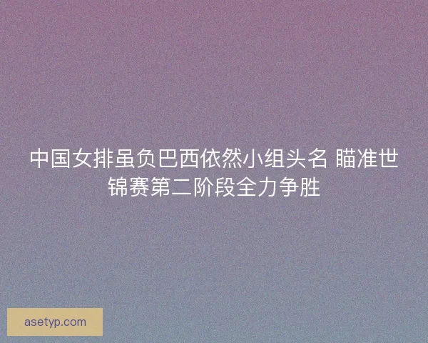 中国女排虽负巴西依然小组头名 瞄准世锦赛第二阶段全力争胜 中国女排虽负巴西依然小组头名 瞄准世锦赛第二阶段全力争胜