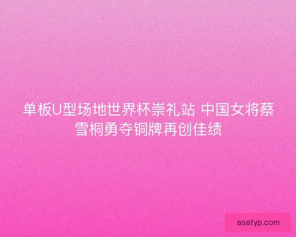 单板U型场地世界杯崇礼站 中国女将蔡雪桐勇夺铜牌再创佳绩