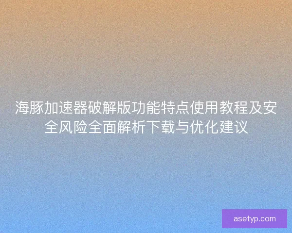 海豚加速器破解版功能特点使用教程及安全风险全面解析下载与优化建议