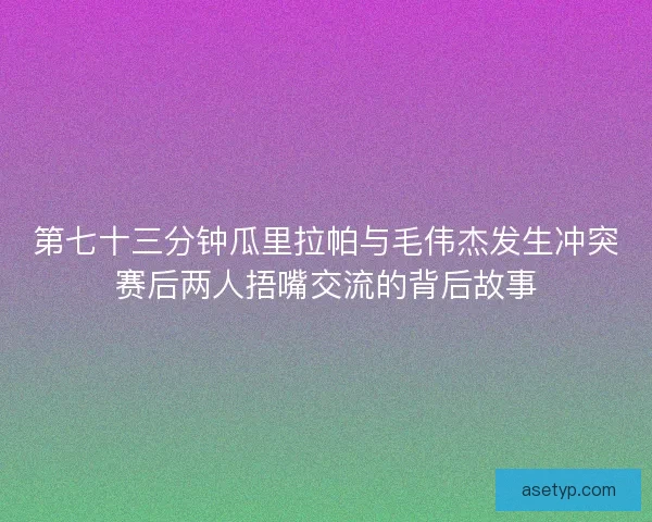 第七十三分钟瓜里拉帕与毛伟杰发生冲突赛后两人捂嘴交流的背后故事