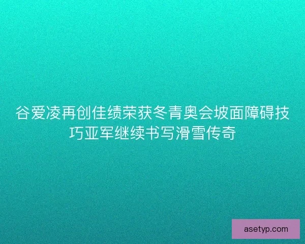 谷爱凌再创佳绩荣获冬青奥会坡面障碍技巧亚军继续书写滑雪传奇