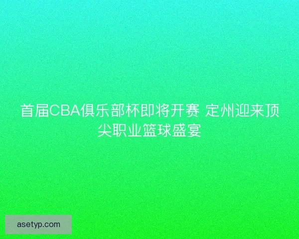首届CBA俱乐部杯即将开赛 定州迎来顶尖职业篮球盛宴