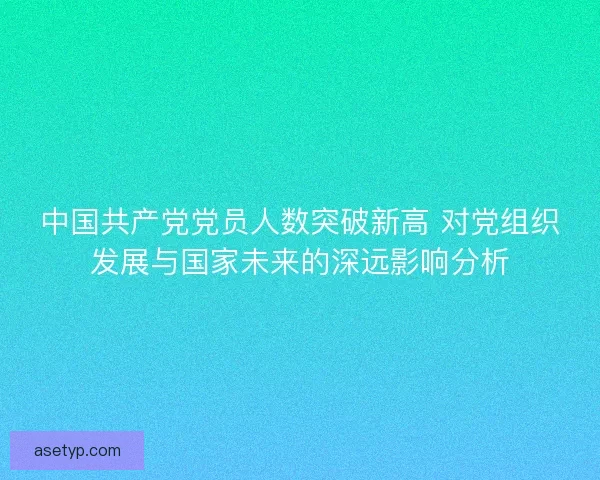 中国共产党党员人数突破新高 对党组织发展与国家未来的深远影响分析