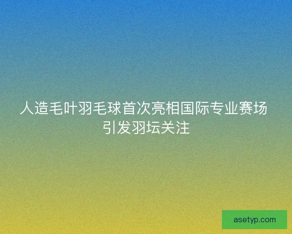 人造毛叶羽毛球首次亮相国际专业赛场 引发羽坛关注