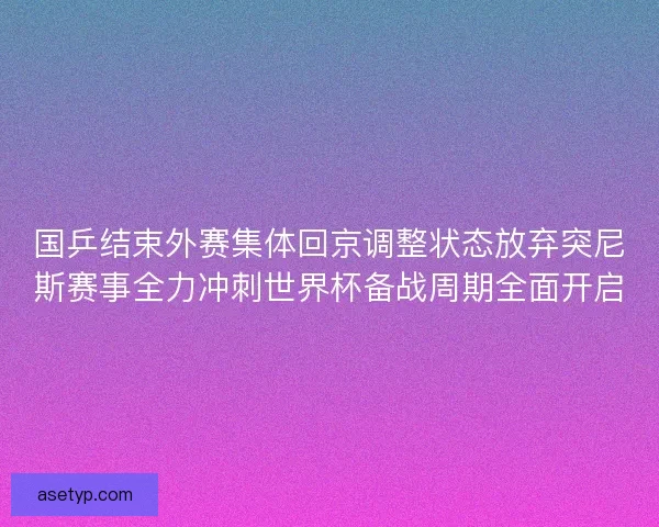 国乒结束外赛集体回京调整状态放弃突尼斯赛事全力冲刺世界杯备战周期全面开启