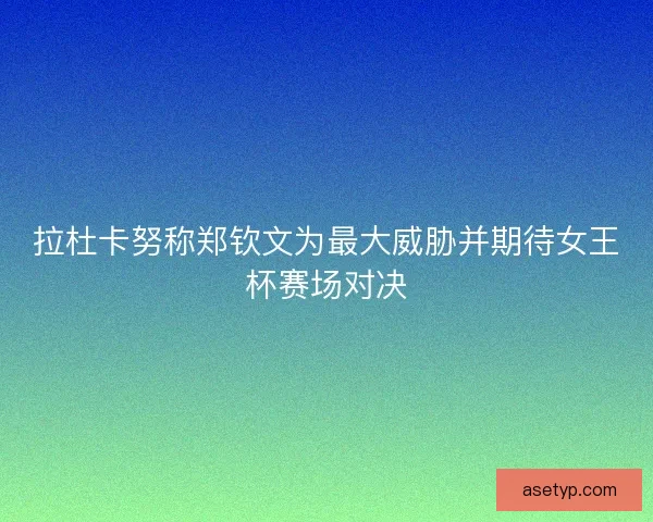 拉杜卡努称郑钦文为最大威胁并期待女王杯赛场对决