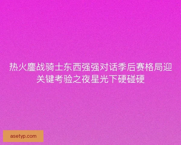 热火鏖战骑士东西强强对话季后赛格局迎关键考验之夜星光下硬碰硬