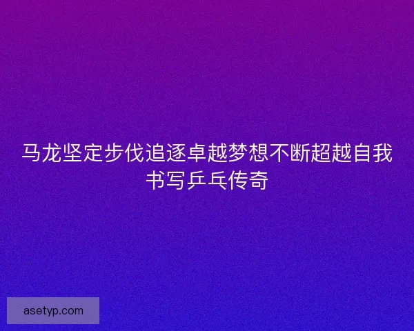 马龙坚定步伐追逐卓越梦想不断超越自我书写乒乓传奇