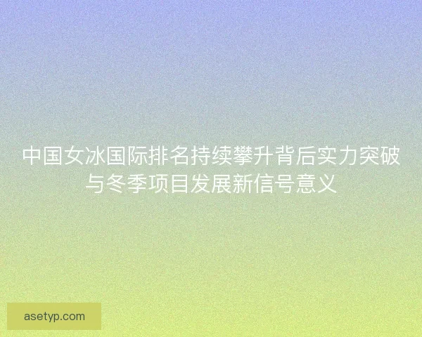 中国女冰国际排名持续攀升背后实力突破与冬季项目发展新信号意义