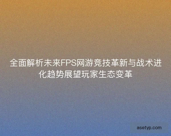 全面解析未来FPS网游竞技革新与战术进化趋势展望玩家生态变革