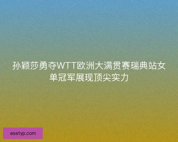 孙颖莎勇夺WTT欧洲大满贯赛瑞典站女单冠军展现顶尖实力
