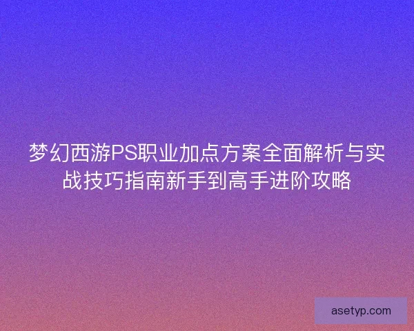 梦幻西游PS职业加点方案全面解析与实战技巧指南新手到高手进阶攻略