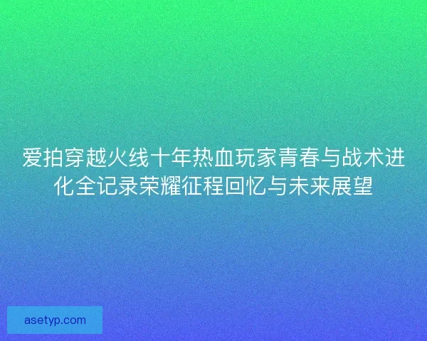 爱拍穿越火线十年热血玩家青春与战术进化全记录荣耀征程回忆与未来展望