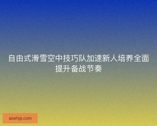 自由式滑雪空中技巧队加速新人培养全面提升备战节奏
